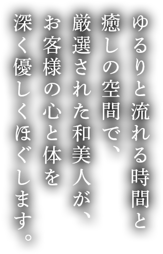 ゆるりと流れる時間と癒しの空間で、厳選された和美人が、お客様の心と体を深く優しくほぐします。