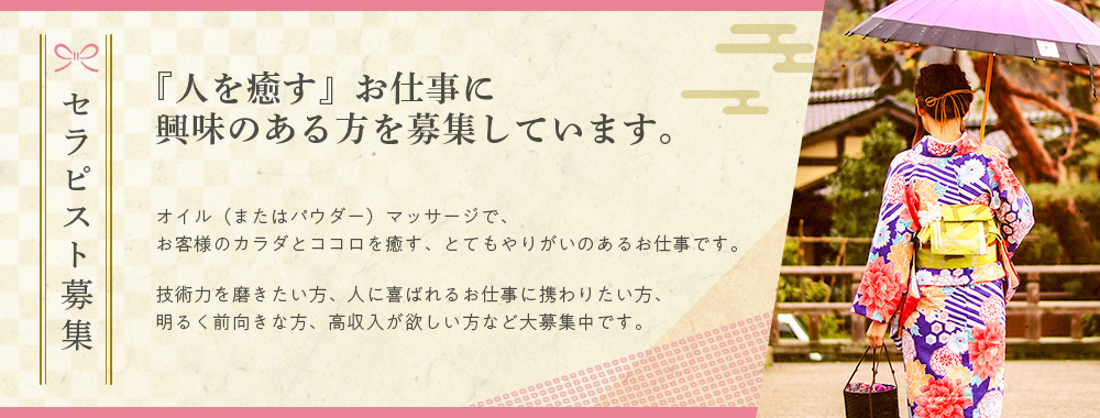 セラピスト募集『人を癒す』お仕事に興味のある方を募集していますオイル（またはパウダー）マッサージで、お客様のカラダとココロを癒す、とてもやりがいのあるお仕事です。技術力を磨きたい方、人に喜ばれるお仕事に携わりたい方、明るく前向きな方、高収入が欲しい方など大募集中です。